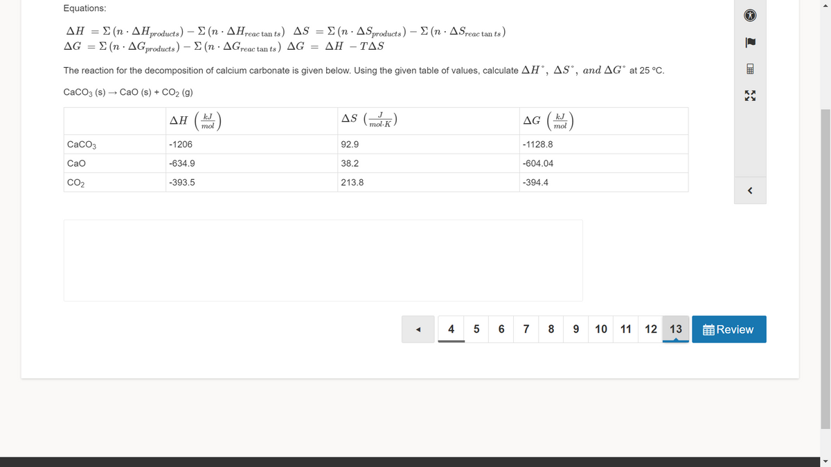 Equations:
-Σ (n . ΔΗμoduats) -Σ (n - ΔΗ,
ΔC Σ (n . ΔGproducts ) Σ (n . ΔΕreac tan ts,
ΔΗ
Ireac tan ts) AS = £ (n · ASproducts) – E (n · ASreac tan ts
)
AG =
ΔΗ-ΤAS
The reaction for the decomposition of calcium carbonate is given below. Using the given table of values, calculate AH°, AS°, and AG° at 25 °C.
СаСОз (s) — СаО (s) + CO2 (g)
AS (K)
kJ
J
kJ
ΔΗ
AG (
mol
mol·K
mol
CaCO3
-1206
92.9
-1128.8
CaO
-634.9
38.2
-604.04
CO2
-393.5
213.8
-394.4
4
7
8
9.
10
11
12
13
前Review
