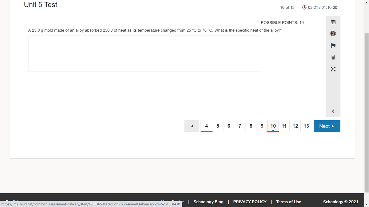 Unit 5 Test
10 of 13
© 03:21 / 01:10:00
POSSIBLE POINTS: 10
A 25.0
g
mold made of an alloy absorbed 250 J of heat as its temperature changed from 25 °C to 78 °C. What is the specific heat of the alloy?
45 6 7 8 9 10 11 12
13
Next >
| Schoology Blog | PRIVACY POLICY | Terms of Use
Schoology © 2021
https://Ims.lausd.net/common-assessment-delivery/start/4905365941?action=Donresume&submissionld=526135843#
