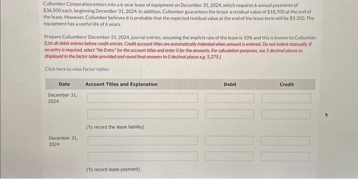 Cullumber Corporation enters into a 6-year lease of equipment on December 31, 2024, which requires 6 annual payments of
$36,500 each, beginning December 31, 2024. In addition, Cullumber guarantees the lessor a residual value of $18,700 at the end of
the lease. However, Cullumber believes it is probable that the expected residual value at the end of the lease term will be $9,350. The
equipment has a useful life of 6 years.
Prepare Cullumbers' December 31, 2024, journal entries, assuming the implicit rate of the lease is 10% and this is known to Cullumber.
(List all debit entries before credit entries. Credit account titles are automatically indented when amount is entered. Do not indent manually. If
no entry is required, select "No Entry for the account titles and enter O for the amounts. For calculation purposes, use 5 decimal places as
displayed in the factor table provided and round final answers to 0 decimal places eg. 5,275.)
Click here to view factor tables.
Date
December 31,
2024
December 31,
2024
Account Titles and Explanation
(To record the lease liability)
(To record lease payment)
Debit
Credit
II