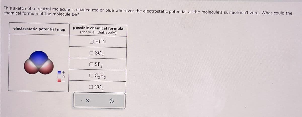 This sketch of a neutral molecule is shaded red or blue wherever the electrostatic potential at the molecule's surface isn't zero. What could the
chemical formula of the molecule be?
electrostatic potential map
-
tol
possible chemical formula
(check all that apply)
OHCN
□ SO₂
OSF2
OC₂H₂
□ CO₂
X