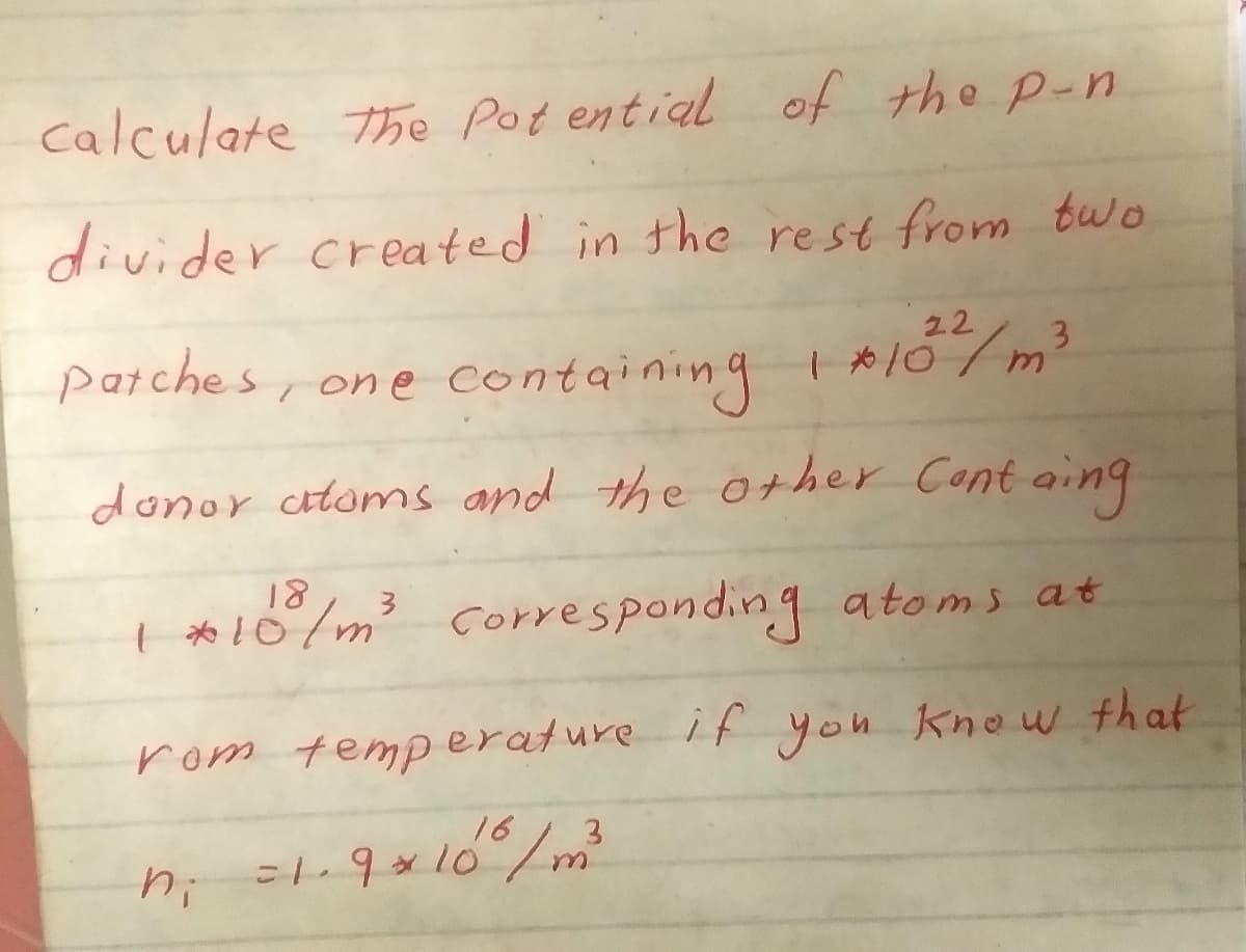 calculate the Pot ential of the p-n
divider created in the rest from two
22
parches, one containing I A107m³
donor atoms and the other Cont aing
18
| *10/m3
corresponding atoms at
rom temperature if you knou that
16
3.
=1.9x10/m²
