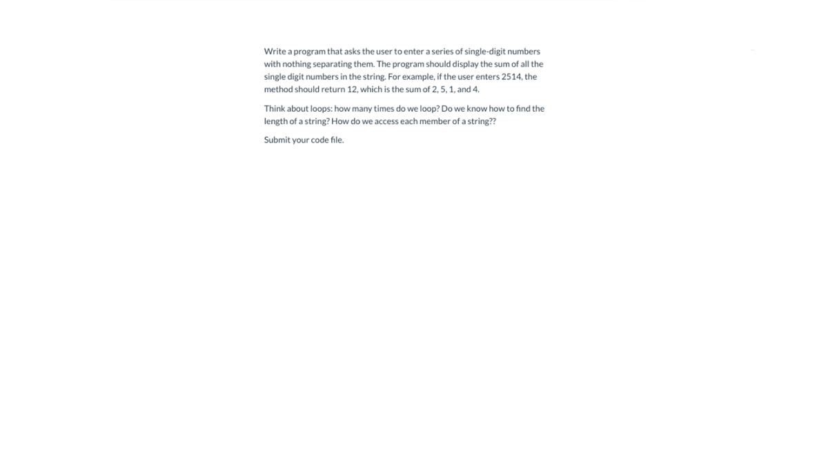 Write a program that asks the user to enter a series of single-digit numbers
with nothing separating them. The program should display the sum of all the
single digit numbers in the string. For example, if the user enters 2514, the
method should return 12, which is the sum of 2, 5, 1, and 4.
Think about loops: how many times do we loop? Do we know how to find the
length of a string? How do we access each member of a string??
Submit your code file.
