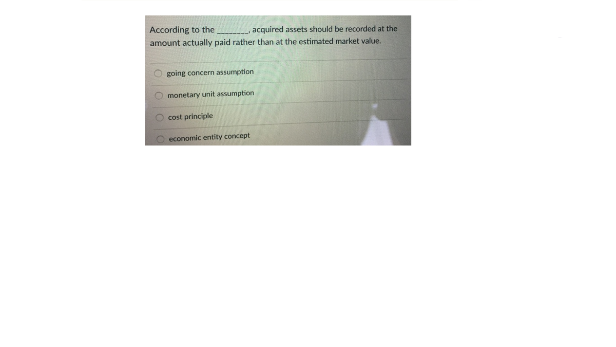 According to the
amount actually paid rather than at the estimated market value.
acquired assets should be recorded at the
O going concern assumption
O monetary unit assumption
cost principle
O economic entity concept
