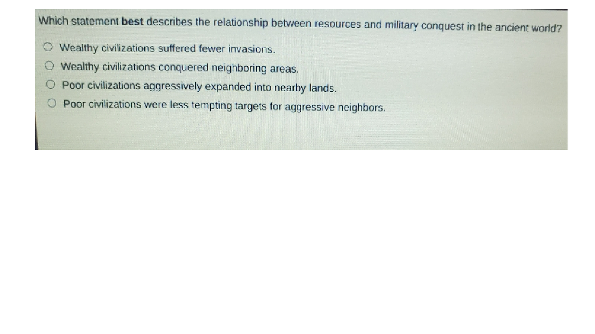 Which statement best describes the relationship between resources and military conquest in the ancient world?
Wealthy civilizations suffered fewer invasions.
Wealthy civilizations conquered neighboring areas.
Poor civilizations aggressively expanded into nearby lands.
O Poor civilizations were less tempting targets for aggressive neighbors.
