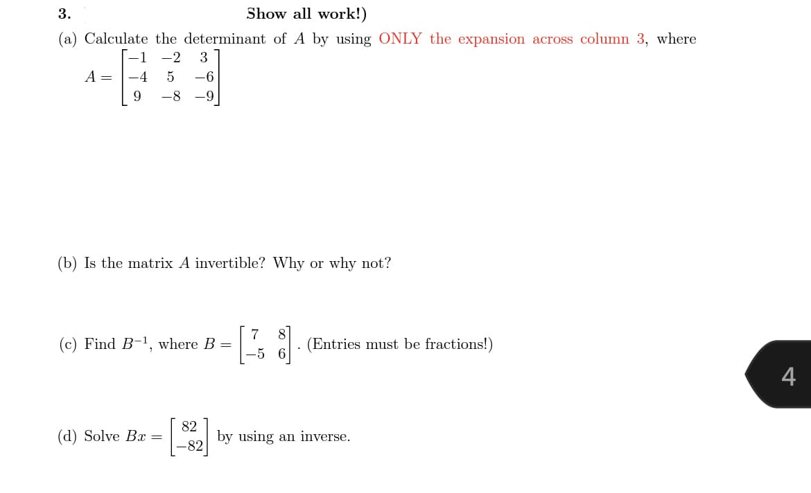 3.
Show all work!)
(a) Calculate the determinant of A by using ONLY the expansion across column 3, where
1
-2
3
A =
-4
-6
9.
-8
-6-
(b) Is the matrix A invertible? Why or why not?
7
(c) Find B-1, where B =
(Entries must be fractions!)
4
82
(d) Solve B =
by using an inverse.
-82
