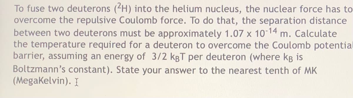 To fuse two deuterons (2H) into the helium nucleus, the nuclear force has to
overcome the repulsive Coulomb force. To do that, the separation distance
between two deuterons must be approximately 1.07 x 10 14
the temperature required for a deuteron to overcome the Coulomb potential
barrier, assuming an energy of 3/2 kgT per deuteron (where kB is
Boltzmann's constant). State your answer to the nearest tenth of MK
(Megakelvin). I
m. Calculate
