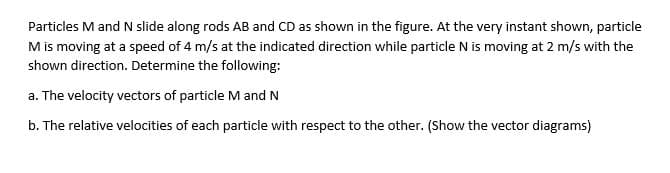 Particles M and N slide along rods AB and CD as shown in the figure. At the very instant shown, particle
M is moving at a speed of 4 m/s at the indicated direction while particle N is moving at 2 m/s with the
shown direction. Determine the following:
a. The velocity vectors of particle M and N
b. The relative velocities of each particle with respect to the other. (Show the vector diagrams)