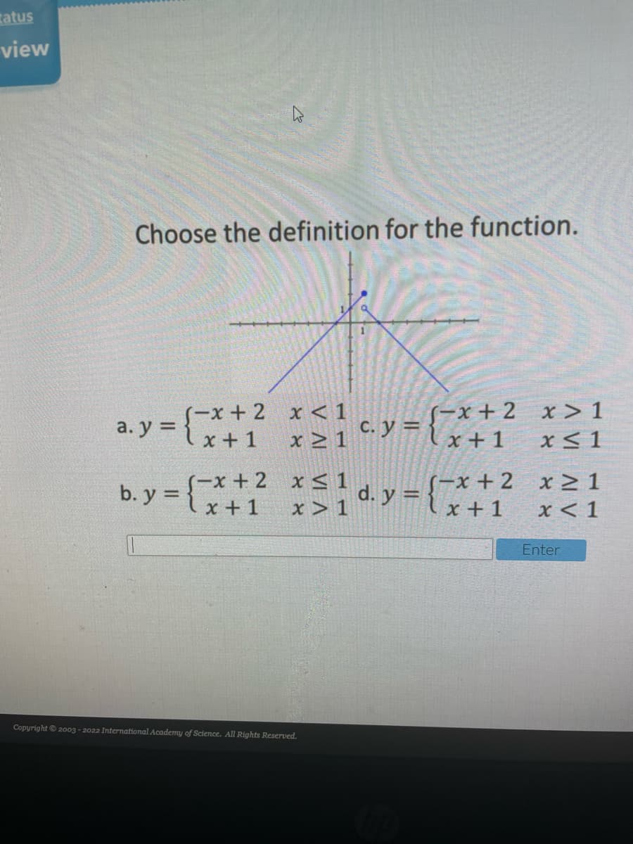 tatus
view
Choose the definition for the function.
(-x + 2 x > 1
Flx+1
S-x + 2 x < 1
a. y =
C. y =
x + 1
x > 1
x< 1
S-x + 2 x > 1
x < 1
b. y = {
S-x + 2 x < 1
d. y = x+ 1
x + 1
x > 1
Enter
Copyright 2003 - 2022 International Academy of Science. All Rights Reserved.
