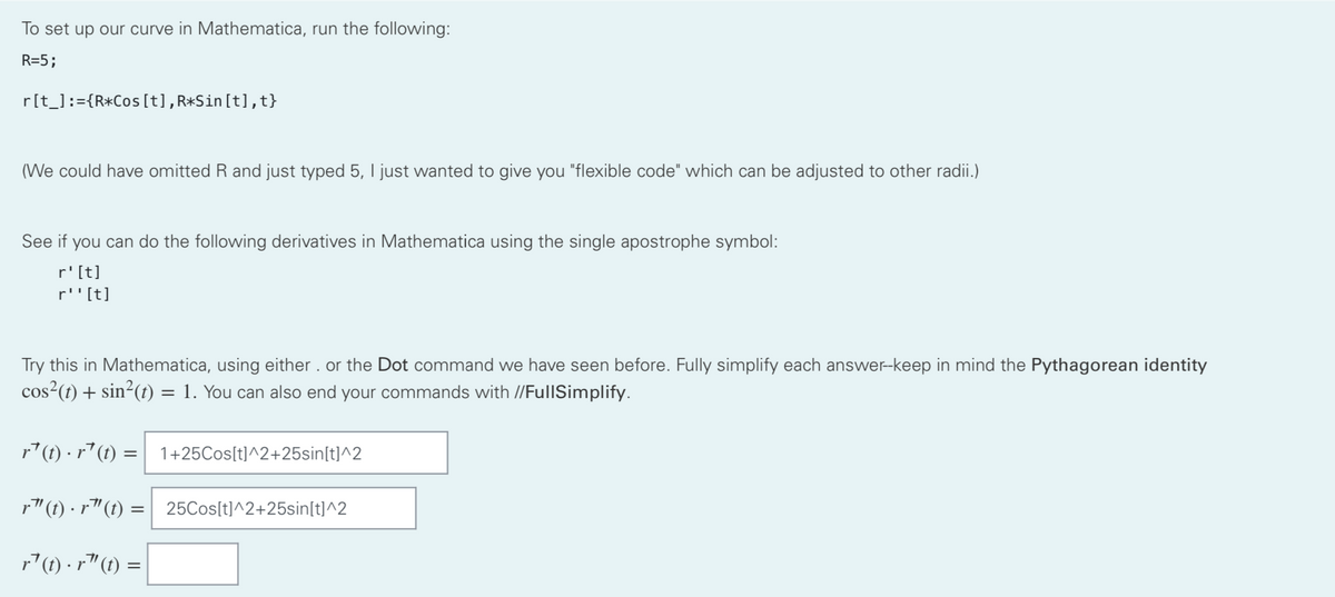 To set up our curve in Mathematica, run the following:
R=5;
r[t_] := {R*Cos [t], R*Sin[t],t}
(We could have omitted R and just typed 5, I just wanted to give you "flexible code" which can be adjusted to other radii.)
See if you can do the following derivatives in Mathematica using the single apostrophe symbol:
r' [t]
r''[t]
Try this in Mathematica, using either. or the Dot command we have seen before. Fully simplify each answer--keep in mind the Pythagorean identity
cos²(t) + sin²(t) = 1. You can also end your commands with //FullSimplify.
r¹(t) · r¹(t) = 1+25Cos[t]^2+25sin[t]^2
r” (t) · r¹(t) =| _25Cos[t]^2+25sin[t]^2
r¹ (t).r"(t) =