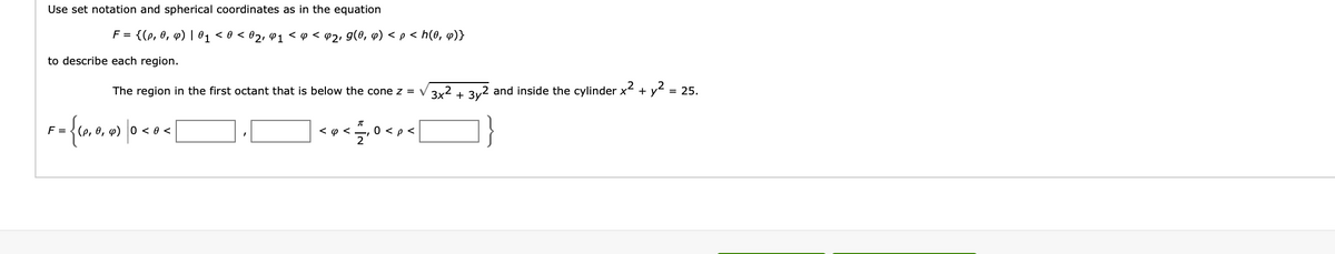 Use set notation and spherical coordinates as in the equation
F = {(p, 0₁ p) | 0₁ <0 < 0₂, Q1 < 0 < @₂, g(0, q) < p < h(0, q)}
to describe each region.
The region in the first octant that is below the cone z = √√3x² + 3y² and inside the cylinder x² + y²
= 25.
F = {(0, 0, 0) |0 <0<
<<
0 < p <