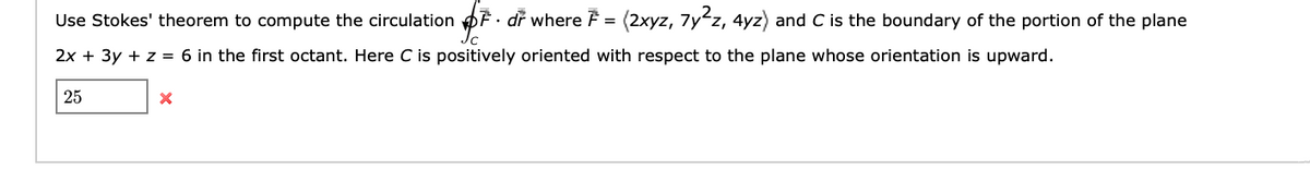 Use Stokes' theorem to compute the circulation • dr where F = (2xyz, 7y²z, 4yz) and C is the boundary of the portion of the plane
OF.
2x + 3y + z = 6 in the first octant. Here C is positively oriented with respect to the plane whose orientation is upward.
25
X