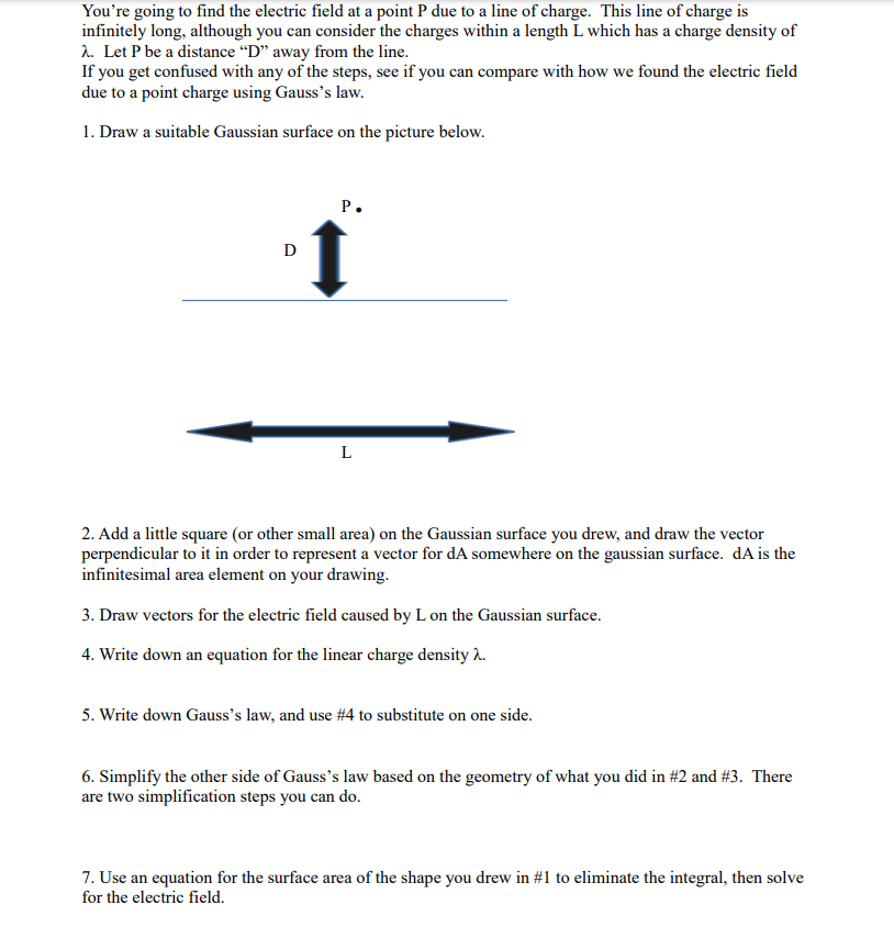 You're going to find the electric field at a point P due to a line of charge. This line of charge is
infinitely long, although you can consider the charges within a length L which has a charge density of
λ. Let P be a distance "D" away from the line.
If you get confused with any of the steps, see if you can compare with how we found the electric field
due to a point charge using Gauss's law.
1. Draw a suitable Gaussian surface on the picture below.
Ꭰ
P.
L
2. Add a little square (or other small area) on the Gaussian surface you drew, and draw the vector
perpendicular to it in order to represent a vector for dA somewhere on the gaussian surface. dA is the
infinitesimal area element on your drawing.
3. Draw vectors for the electric field caused by L on the Gaussian surface.
4. Write down an equation for the linear charge density 2.
5. Write down Gauss's law, and use #4 to substitute on one side.
6. Simplify the other side of Gauss's law based on the geometry of what you did in #2 and #3. There
are two simplification steps you can do.
7. Use an equation for the surface area of the shape you drew in #1 to eliminate the integral, then solve
for the electric field.