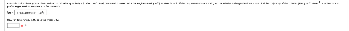 A missile is fired from ground level with an initial velocity of (0) = (1000, 1400, 368) measured in ft/sec, with the engine shutting off just after launch. If the only external force acting on the missile is the gravitational force, find the trajectory of the missile. (Use g = 32 ft/sec². Your instructors
prefer angle bracket notation <> for vectors.)
7(t)
=
< 1000t,1400t,368t - 16t²>
How far downrange, in ft, does the missile fly?
x ft