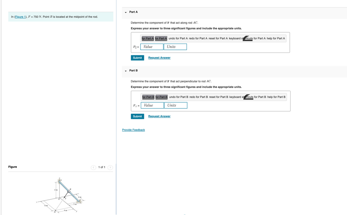 In (Figure 1), F = 750 N. Point B is located at the midpoint of the rod.
Figure
6 m
4 m
D
F
4 m
B
3 m
4 m
1 of 1
Part A
Determine the component of F that act along rod AC.
Express your answer to three significant figures and include the appropriate units.
F|| =
Submit
▾ Part B
for Part A for Part A undo for Part A redo for Part A reset for Part A keyboard shortcuts for Part A help for Part A
FL=
Value
Determine the component of F that act perpendicular to rod AC.
Express your answer to three significant figures and include the appropriate units.
Submit
Units
Request Answer
for Part B for Part B undo for Part B redo for Part B reset for Part B keyboard shortcuts for Part B help for Part B
Value
Units
Provide Feedback
Request Answer