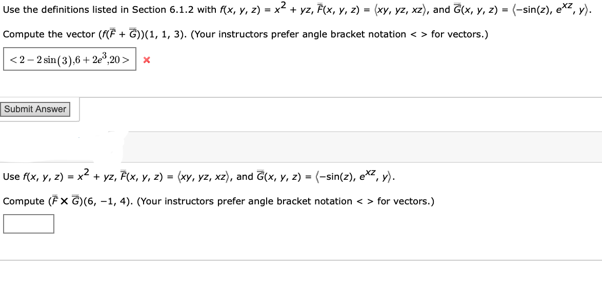 Use the definitions listed in Section 6.1.2 with f(x, y, z) = x² + yz, F(x, y, z) = (xy, yz, xz), and G(x, y, z) =
Compute the vector (f(F + G))(1, 1, 3). (Your instructors prefer angle bracket notation <> for vectors.)
<2-2 sin (3),6+2e³,20 > X
Submit Answer
Use f(x, y, z) = x² + yz, F(x, y, z) = (xy, yz, xz), and G(x, y, z) = (−sin(z), exz, y).
Compute (FX G)(6,−1, 4). (Your instructors prefer angle bracket notation <> for vectors.)
(-sin(z), exz, y).