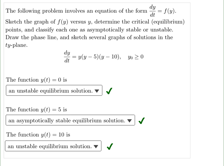 The following problem involves an equation of the form = f(y).
dy
dt
Sketch the graph of f(y) versus y, determine the critical (equilibrium)
points, and classify each one as asymptotically stable or unstable.
Draw the phase line, and sketch several graphs of solutions in the
ty-plane.
dy
=
= y(y – 5) (y – 10), yo ≥0
dt
The function y(t) = 0 is
an unstable equilibrium solution.
The function y(t) = 5 is
an asymptotically stable equilibrium solution.
The function y(t) = 10 is
an unstable equilibrium solution. ▼