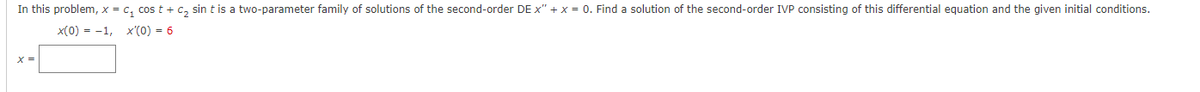 In this problem, x = c₁ cost + C₂ sint is a two-parameter family of solutions of the second-order DE X" + x = 0. Find a solution of the second-order IVP consisting of this differential equation and the given initial conditions.
x(0) = -1, x'(0) = 6