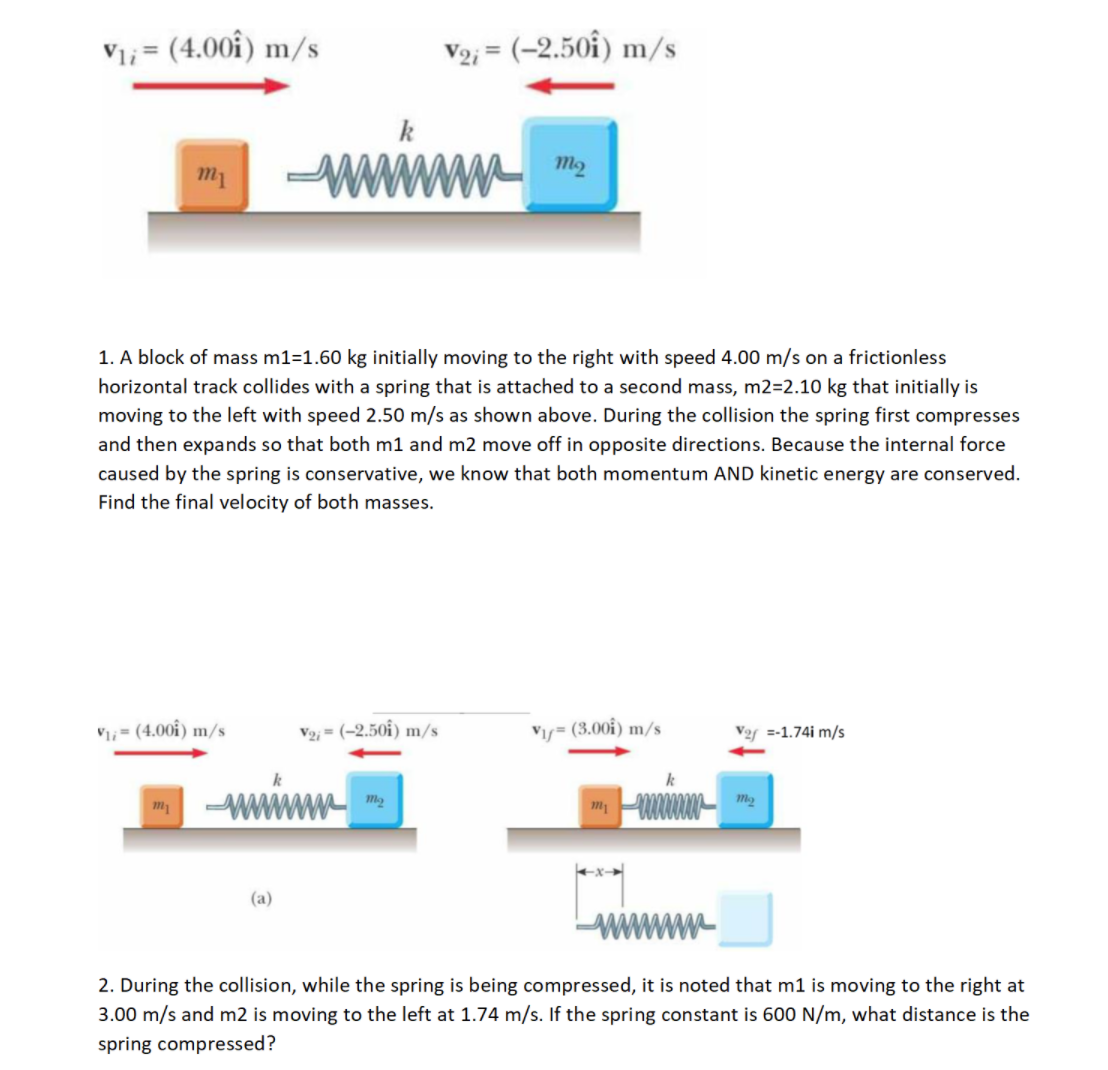 1. A block of mass m1=1.60 kg initially moving to the right with speed 4.00 m/s on a frictionless
horizontal track collides with a spring that is attached to a second mass, m2=2.10 kg that initially is
moving to the left with speed 2.50 m/s as shown above. During the collision the spring first compresses
and then expands so that both m1 and m2 move off in opposite directions. Because the internal force
caused by the spring is conservative, we know that both momentum AND kinetic energy are conserved.
Find the final velocity of both masses.
