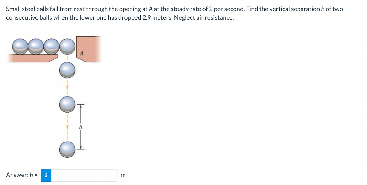 Small steel balls fall from rest through the opening at A at the steady rate of 2 per second. Find the vertical separation h of two
consecutive balls when the lower one has dropped 2.9 meters. Neglect air resistance.
Answer: h =
i
m
