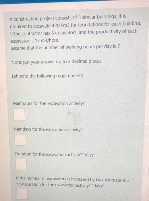 A construction project consists of 5 similar buildings, it is
required to excavate 4200 m3 for foundations for each building.
If the contractor has 5 excavators, and the productivity of each
excavator is 17 m3/hour.
assume that the number of working hours per day is 7
Note: put your answer up to 2 decimal places.
Estimate the following requirements:
Manhours for the excavation activity?
Mandays for the excavation activity?
Duration for the excavation activity? "days"
If the number of excavators is increased by two, estimate the
new Duration for the excavation activity? "days"
