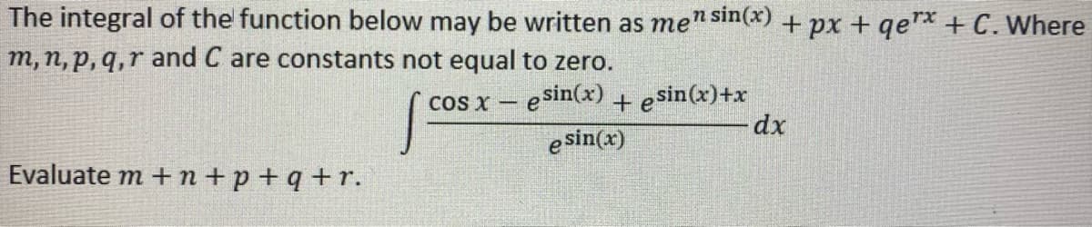 The integral of the function below may be written as men sin(x) + px + qerx + C. Where
m, n, p, q,r and C are constants not equal to zero.
cos x – esin(x)+ esin(x)+x
e sin(x)
dx
Evaluate m + n+p+ q + r.

