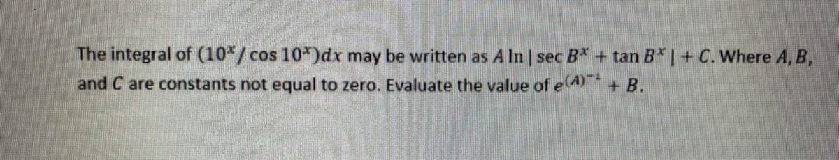 The integral of (10*/ cos 10*)dx may be written as A In | sec B* + tan B* |+ C. Where A, B,
and C are constants not equal to zero. Evaluate the value of e4+B.
