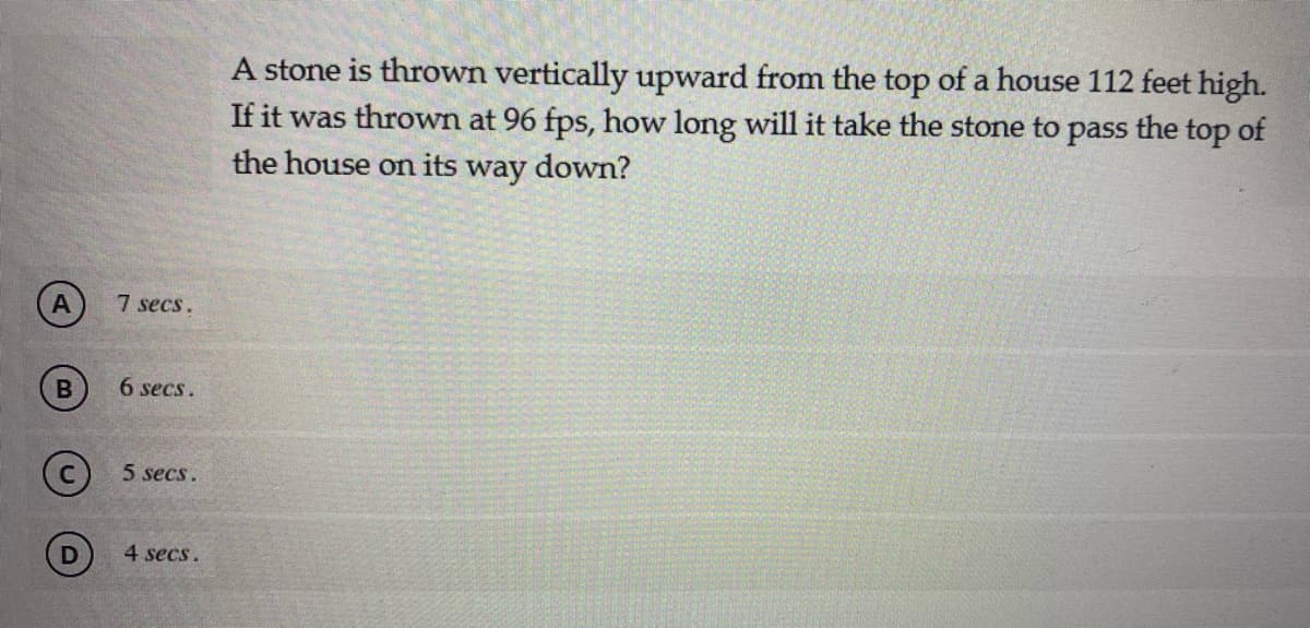 A stone is thrown vertically upward from the top of a house 112 feet high.
If it was thrown at 96 fps, how long will it take the stone to
the house on its way down?
pass
the top of
A
7 secs.
6 secs.
5 secs.
4 secs.
