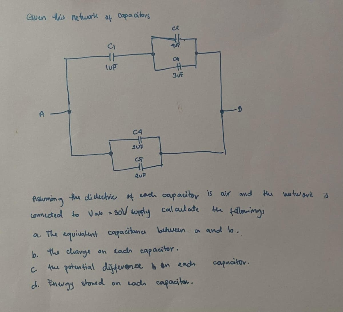 Guen this netuork of capacitors
ce
qUF
3UF
A
C4
2UF
QuF
Assuming the didechric of each capacitor is
Lonnected to Uab = 30V supply
air and
the watwork
is
cal aul ate
te fallowings
a. the equivalent capacitanca butween
lach capacitor.
the potential difference b on eadh
d. Energy stoned on cadh capoacitor.
a and lo.
b. the charge on
capacitov.
