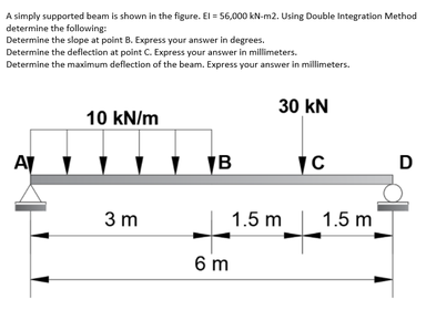 A simply supported beam is shown in the figure. El = 56,000 kN-m2. Using Double Integration Method
determine the following:
Determine the slope at point B. Express your answer in degrees.
Determine the deflection at point C. Express your answer in millimeters.
Determine the maximum deflection of the beam. Express your answer in millimeters.
30 kN
10 kN/m
A
D
3 m
1.5 m
1.5 m
6 m
