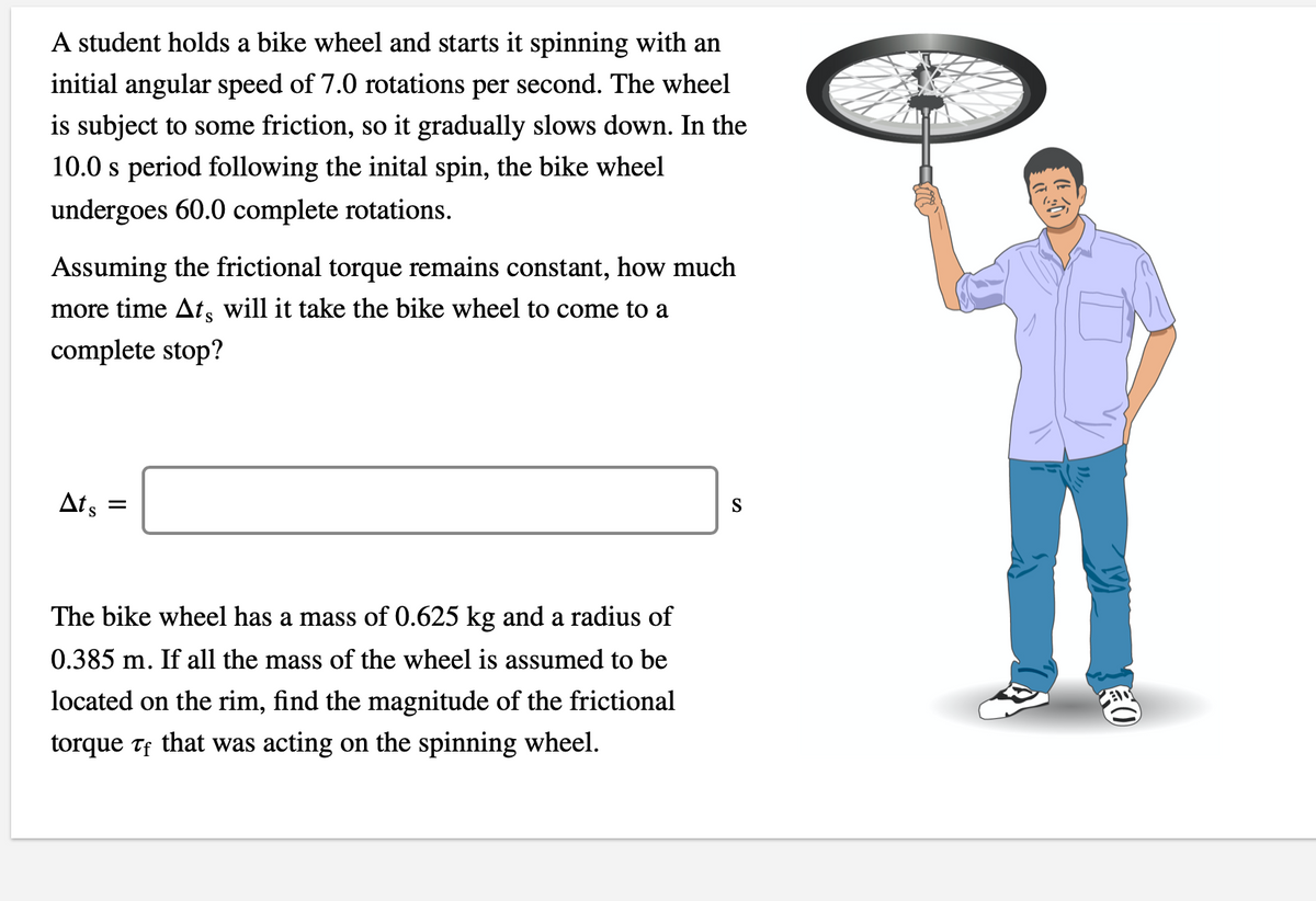 A student holds a bike wheel and starts it spinning with an
initial angular speed of 7.0 rotations per second. The wheel
is subject to some friction, so it gradually slows down. In the
10.0 s period following the inital spin, the bike wheel
undergoes 60.0 complete rotations.
Assuming the frictional torque remains constant, how much
more time At, will it take the bike wheel to come to a
complete stop?
Ats =
S
The bike wheel has a mass of 0.625 kg and a radius of
0.385 m. If all the mass of the wheel is assumed to be
located on the rim, find the magnitude of the frictional
torque Tf that was acting on the spinning wheel.
