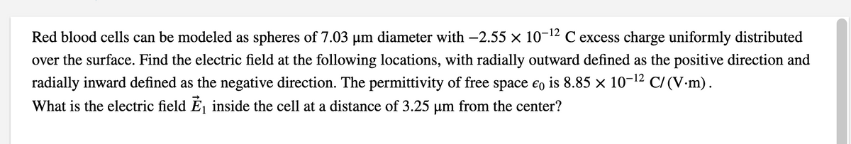 Red blood cells can be modeled as spheres of 7.03 µm diameter with -2.55 × 10-12 C excess charge uniformly distributed
over the surface. Find the electric field at the following locations, with radially outward defined as the positive direction and
radially inward defined as the negative direction. The permittivity of free space eo is 8.85 × 10-12 C/(V-m).
What is the electric field Éj inside the cell at a distance of 3.25 µm from the center?
