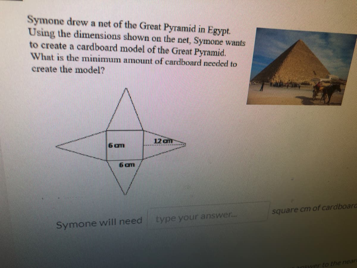 Symone drew a net of the Great Pyramid in Egypt.
Using the dimensions shown on the net, Symone wants
to create a cardboard model of the Great Pyramid.
What is the minimum amount of cardboard needed to
create the model?
12 am
6 om
square cm of cardboard
type your answer..
Symone will need
rto the near
