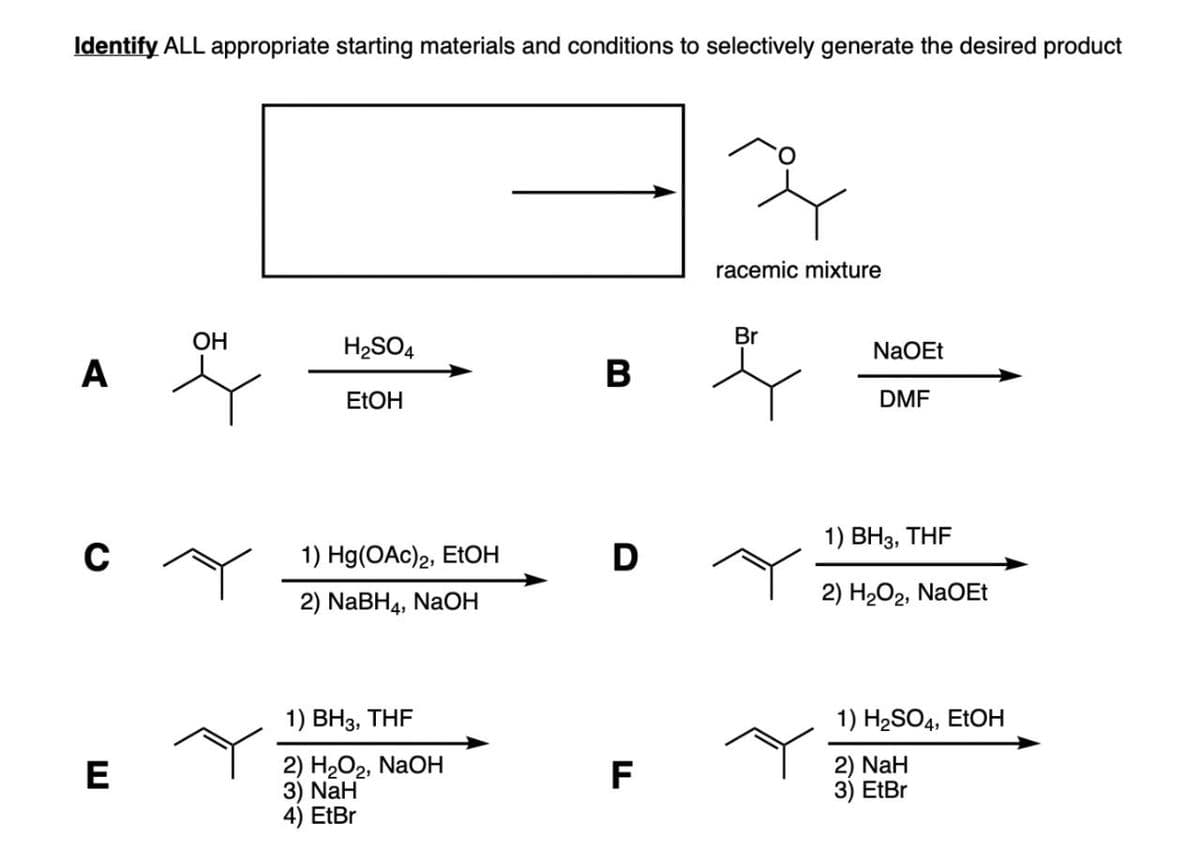 Identify ALL appropriate starting materials and conditions to selectively generate the desired product
racemic mixture
Br
OH
H2SO4
A
B
EtOH
NaOEt
DMF
C
1) Hg(OAc)2, EtOH
1) BH3, THF
D
2) NaBH4, NaOH
2) H2O2, NaOEt
E
1) BH3, THF
2) H2O2, NaOH
3) NaH
4) EtBr
FL
1) H2SO4, EtOH
2) NaH
3) EtBr