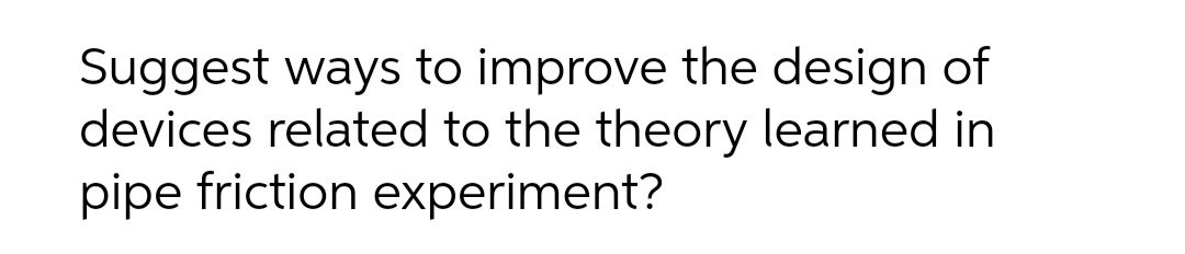 Suggest ways to improve the design of
devices related to the theory learned in
pipe friction experiment?
