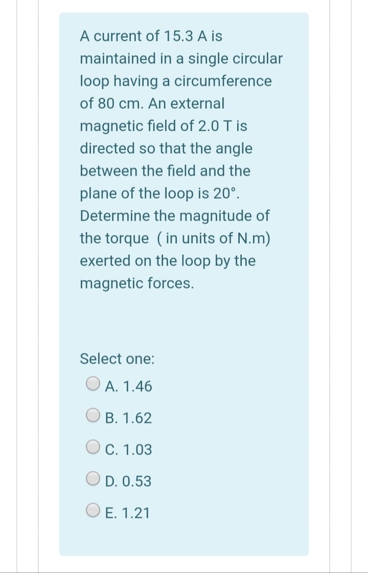 A current of 15.3 A is
maintained in a single circular
loop having a circumference
of 80 cm. An external
magnetic field of 2.0 T is
directed so that the angle
between the field and the
plane of the loop is 20°.
Determine the magnitude of
the torque (in units of N.m)
exerted on the loop by the
magnetic forces.
Select one:
O A. 1.46
B. 1.62
O C. 1.03
O D. 0.53
E. 1.21
