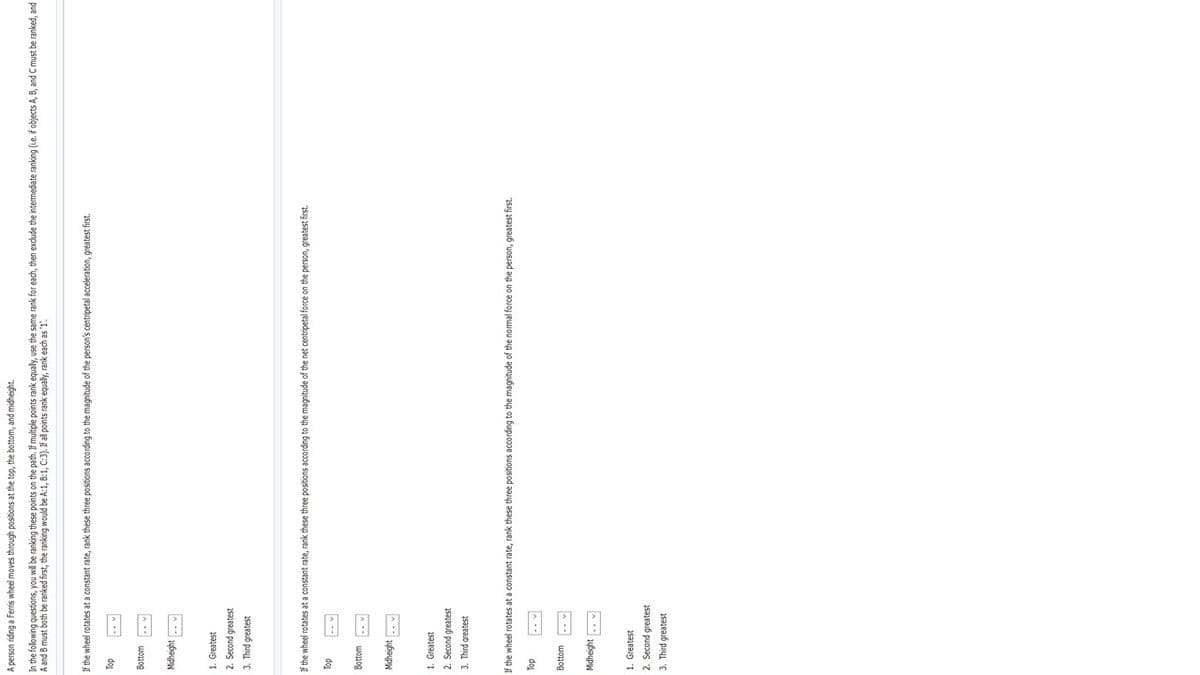 A person riding a Ferris wheel moves through positions at the top, the bottom, and midheight.
In the folowing questions, you will be ranking these points on the path. If multiple points rank equaly, use the same rank for each, then exdude the intermediate ranking (ie. f objects A, B, and C must be ranked, and
A and B must both be ranked first, the ranking would be A:1, 8:1, C:3). If al points rank equaly, rank each as '1'.
If the wheel rotates at a constant rate, rank these three positions according to the magnitude of the person's centripetal acceleration, greatest first.
do
Bottom
1. Greatest
2. Second greatest
3. Third greatest
If the wheel rotates at a constant rate, rank these three positions according to the magnitude of the net centripetal force on the person, greatest first.
dol
Bottom
Midheight
1. Greatest
2. Second greatest
3. Third greatest
If the wheel rotates at a constant rate, rank these three positions according to the magnitude of the normal force on the person, greatest first.
dog
Bottom
1. Greatest
1sajeaub puoɔas 'Z
3. Third greatest
