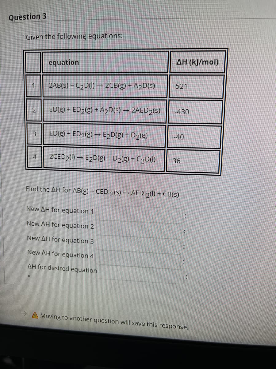 Question 3
"Given the following equations:
ΔΗ (k/mol)
equation
521
1
2AB(S) + C2D() → 2CB(g) + A2D(5)
ED(g) + ED2(g) + A2D(5) – 2AED2(5)
-430
ED(g) + ED2(g) – E2D(g) - D2(g)
-40
3.
2CED2(1) → E2D(g) + D2(g) + C2D()
36
Find the AH for AB(g) + CED 2(5)AED 2() + CB(s)
New AH for equation 1
New AH for equation 2
:
New AH for equation 3
New AH for equation 4
AH for desired equation
A Moving to another question will save this response.
2.
