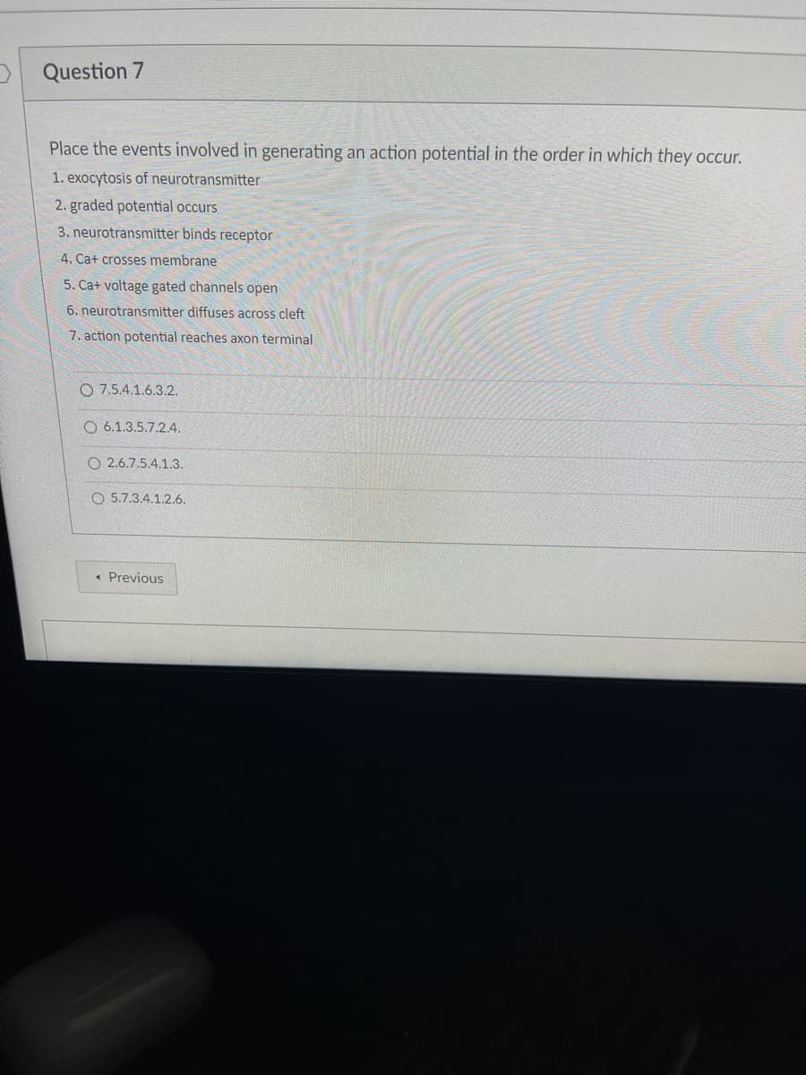 Question 7
Place the events involved in generating an action potential in the order in which they occur.
1. exocytosis of neurotransmitter
2. graded potential occurs
3. neurotransmitter binds receptor
4. Cat crosses membrane
5. Cat voltage gated channels open
6. neurotransmitter diffuses across cleft
7. action potential reaches axon terminal
O 7.5.4.1.6.3.2.
O 6.1.3.5.7.2.4.
O2.6.7.5.4.1.3.
O 5.7.3.4.1.2.6.
< Previous