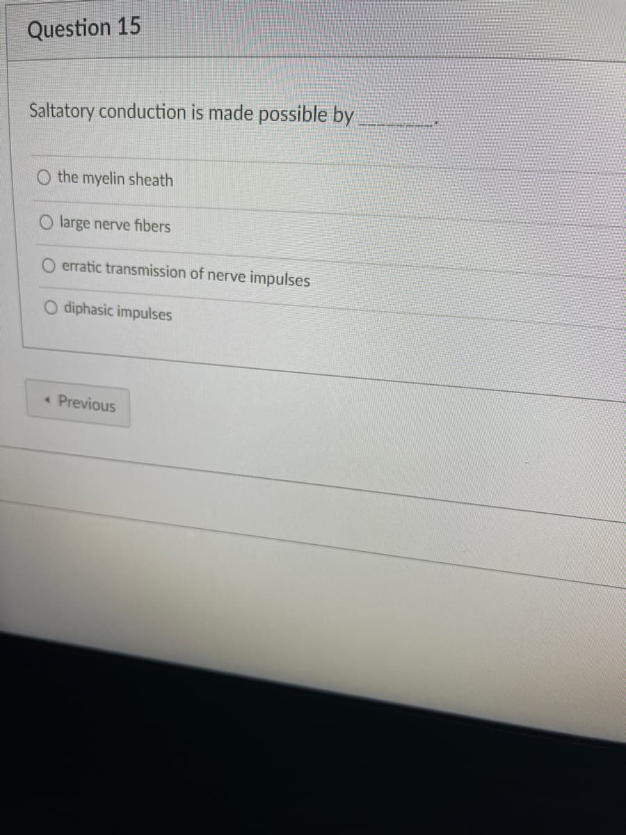 Question 15
Saltatory conduction is made possible by
the myelin sheath
large nerve fibers
erratic transmission of nerve impulses
diphasic impulses
A Previous