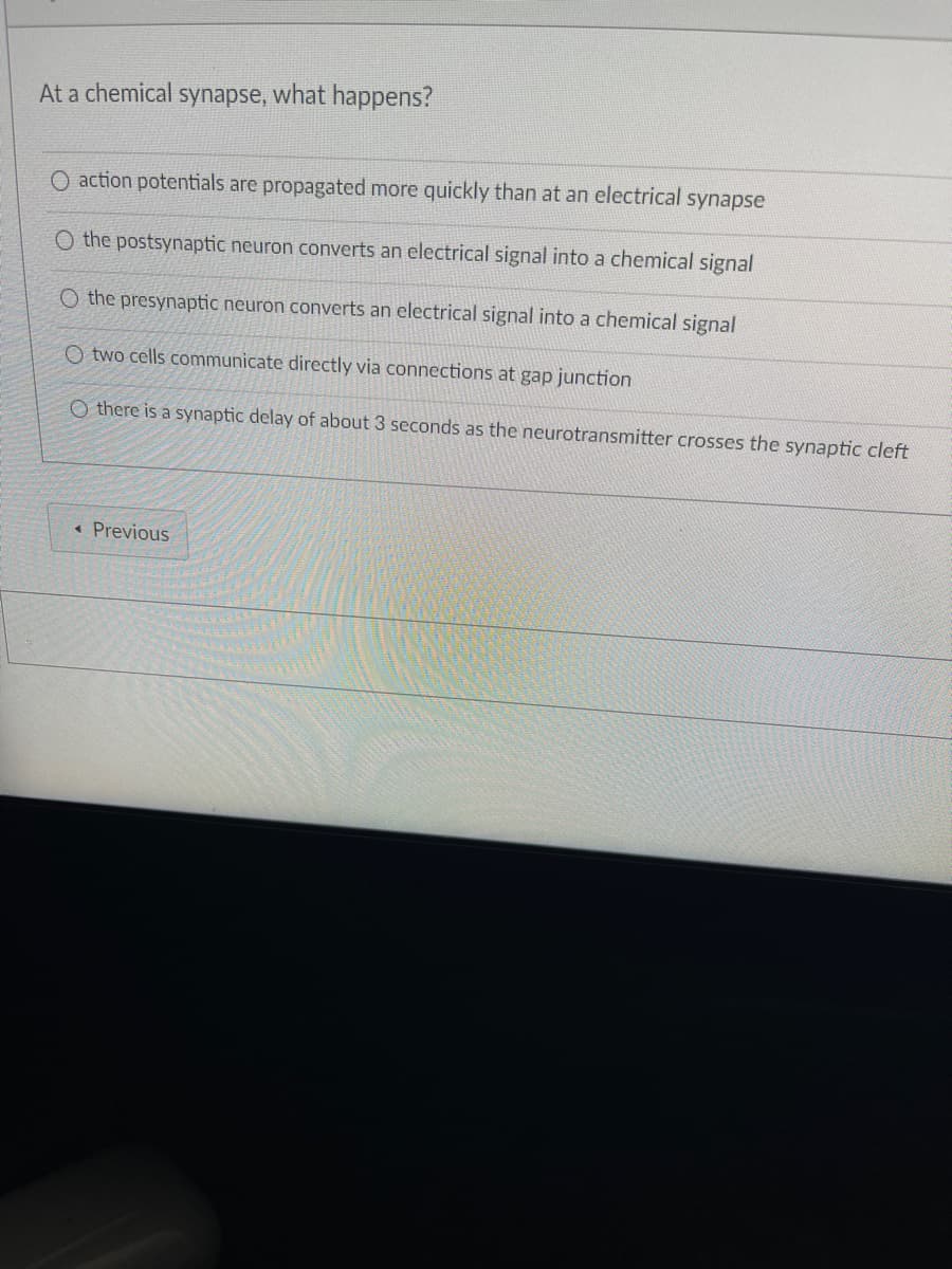 At a chemical synapse, what happens?
O action potentials are propagated more quickly than at an electrical synapse
O the postsynaptic neuron converts an electrical signal into a chemical signal
O the presynaptic neuron converts an electrical signal into a chemical signal
O two cells communicate directly via connections at gap junction
O there is a synaptic delay of about 3 seconds as the neurotransmitter crosses the synaptic cleft
< Previous