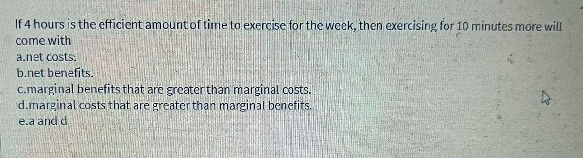 If 4 hours is the efficient amount of time to exercise for the week, then exercising for 10 minutes more will
come with
a.net costs:
b.net benefits.
c.marginal benefits that are greater than marginal costs.
d.marginal costs that are greater than marginal benefits.
e.a and d