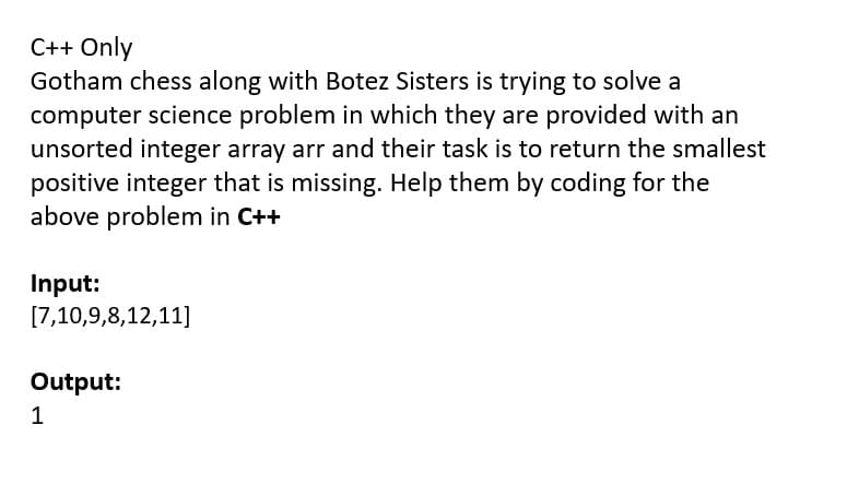 C++ Only
Gotham chess along with Botez Sisters is trying to solve a
computer science problem in which they are provided with an
unsorted integer array arr and their task is to return the smallest
positive integer that is missing. Help them by coding for the
above problem in C++
Input:
[7,10,9,8,12,11]
Output:
1