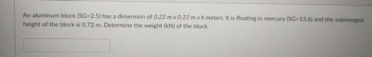 An aluminum block (SG=2.5) has a dimension of 0.22 m x 0.22 m xh meters. It is floating in mercury (SG-13.6) and the submerged
height of the block is 0.72 m. Determine the weight (kN) of the block.