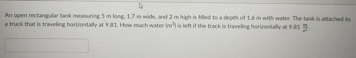 An open rectangular tank measuring 5 m long, 1.7 m wide, and 2 m high is filled to a depth of 1.6 m with water. The tank is attached to
a truck that is traveling horizontally at 9.81. How much water (m³) is left if the track is traveling horizontally at 9.81