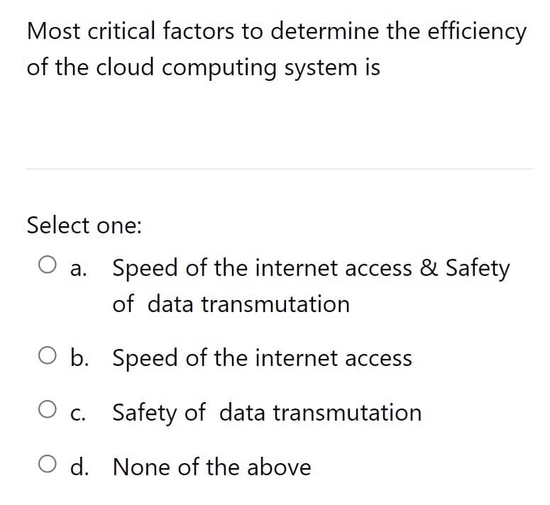 Most critical factors to determine the efficiency
of the cloud computing system is
Select one:
a. Speed of the internet access & Safety
of data transmutation
b. Speed of the internet access
O c. Safety of data transmutation
O d. None of the above
