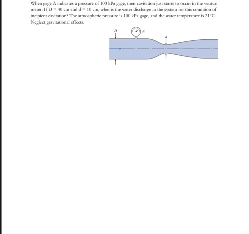 When gage A indicates a pressure of 100 kPa gage, then cavitation just starts to occur in the venturi
meter. If D = 40 cm and d = 10 cm, what is the water discharge in the system for this condition of
incipient cavitation? The atmospheric pressure is 100 kPa gage, and the water temperature is 21°C.
Neglect gravitational effects.
