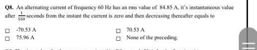 Q8. An alternating current of frequency 60 Hz has an rms value of 84.85 A, it's instantaneous value
seconds from the instant the current is zero and then decreasing thereafter equals to
after
550
O 70.53 A
O None of the preceding.
-70.53 A
75.96 A
