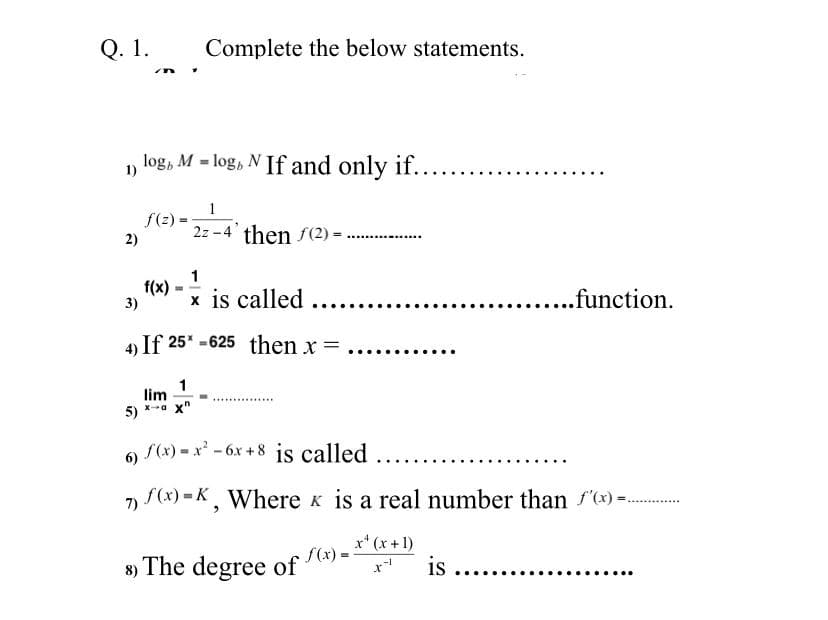 Q. 1.
Complete the below statements.
log, M = log, N If and only if.
%3D
1)
1
f(2)
2z -4' then f(2) =
2)
......-.
1
f(x) - is called
3)
...function.
A If 25* -625 then x =
1
lim
x-a x"
5)
6 S(x) = x - 6x +8 is called ......
7) f(x) = K, Where k is a real number than f(*) =..
x* (x + 1)
8) The degree of (x) =
is ...
