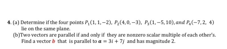 4. (a) Determine if the four points P¿(1,1,–2), P2(4,0, –3), P3(1,–5,10), and P4(-7,2, 4)
lie on the same plane.
(b)Two vectors are parallel if and only if they are nonzero scalar multiple of each other's.
Find a vector b that is parallel to a = 3i + 7j and has magnitude 2.
