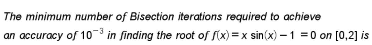 The minimum number of Bisection iterations required to achieve
-3
an accuracy of 10 in finding the root of f(x)=x sin(x) – 1 = 0 on [0,2] is
